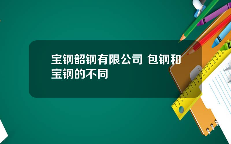 宝钢韶钢有限公司 包钢和宝钢的不同